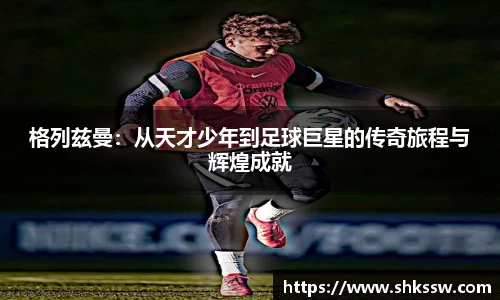 格列兹曼：从天才少年到足球巨星的传奇旅程与辉煌成就